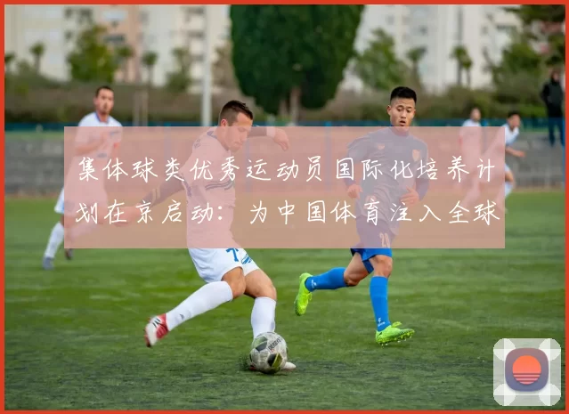 集体球类优秀运动员国际化培养计划在京启动：为中国体育注入全球竞争力